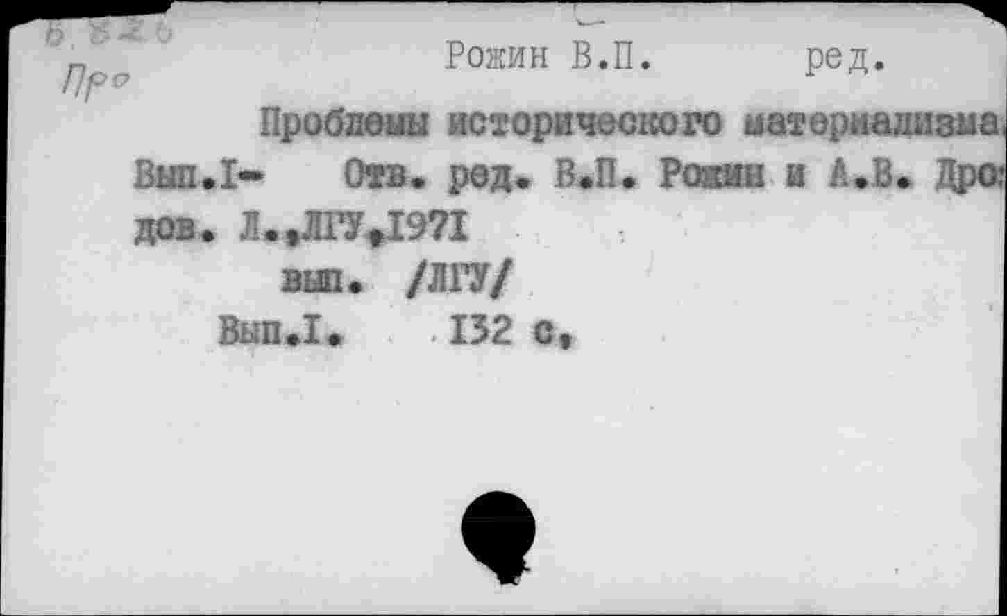 ﻿Пр
Рожин В.П. ред.
Проблемы исторического материализма Вып.1- Отв. ред. В.П. Рожин и А.В. Дро; дов. Л.,Л 17*1971
ВЫ1. /Л17/
Вып.1. .132с,